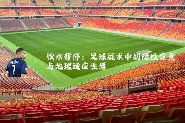 饮水暂停:足球战术中的隐性变量与地理适应性博弈